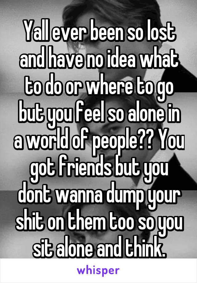 Yall ever been so lost and have no idea what to do or where to go but you feel so alone in a world of people?? You got friends but you dont wanna dump your shit on them too so you sit alone and think.