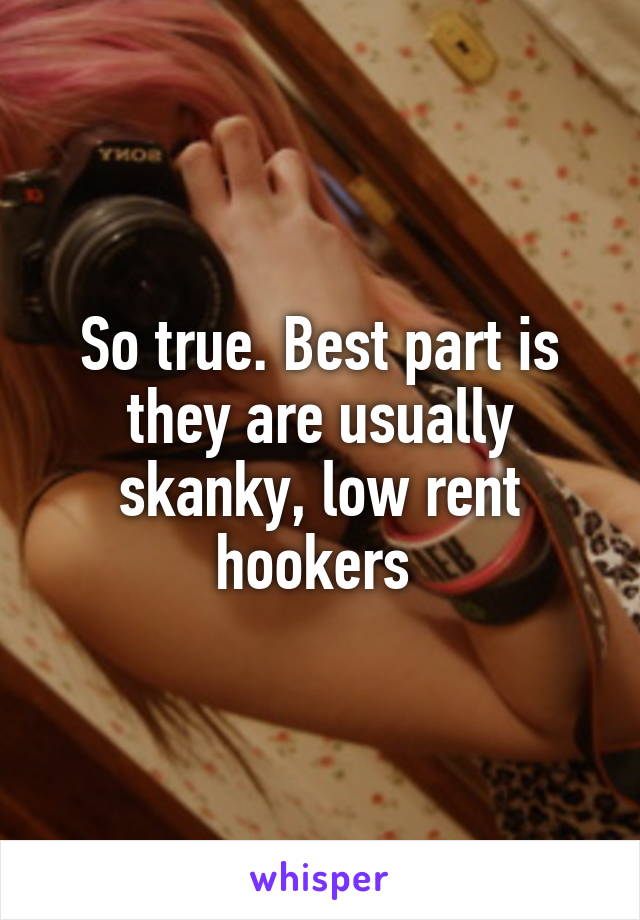 So true. Best part is they are usually skanky, low rent hookers 