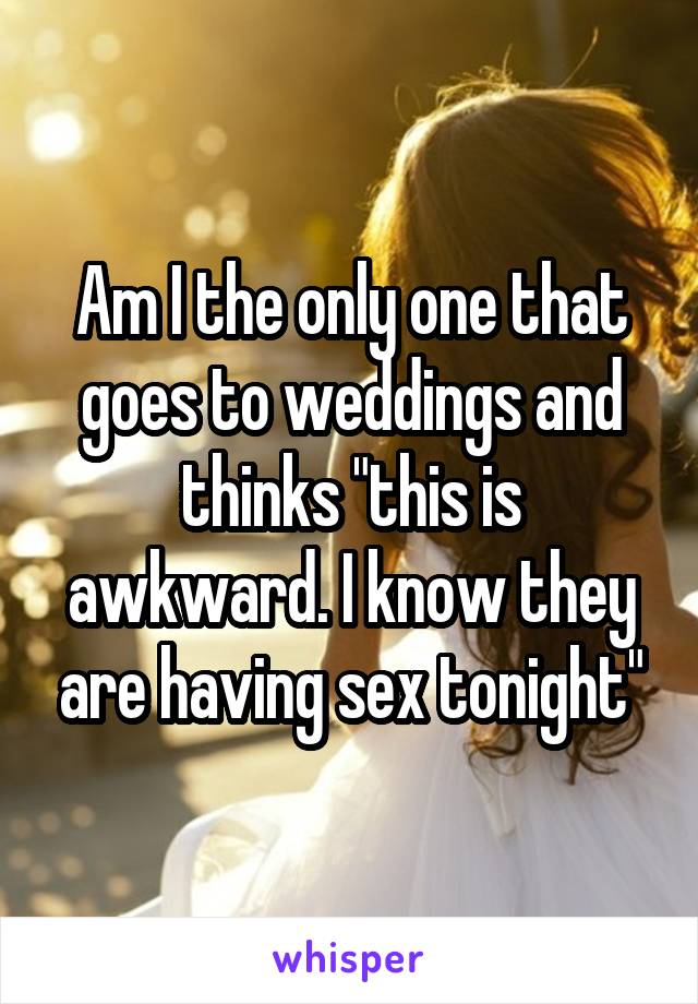 Am I the only one that goes to weddings and thinks "this is awkward. I know they are having sex tonight"