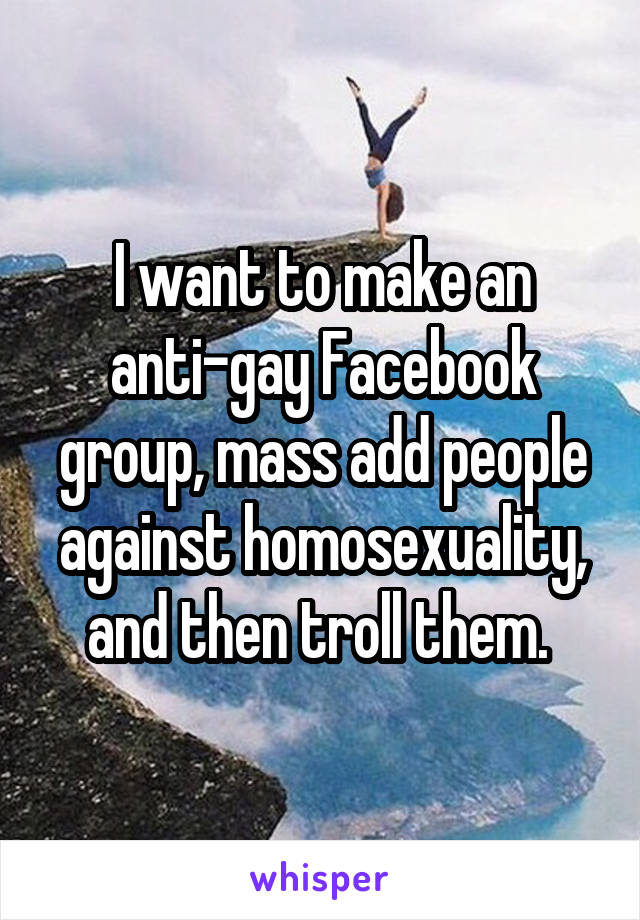 I want to make an anti-gay Facebook group, mass add people against homosexuality, and then troll them. 