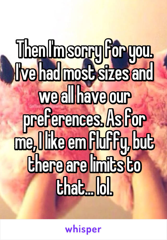 Then I'm sorry for you. I've had most sizes and we all have our preferences. As for me, I like em fluffy, but there are limits to that... lol.