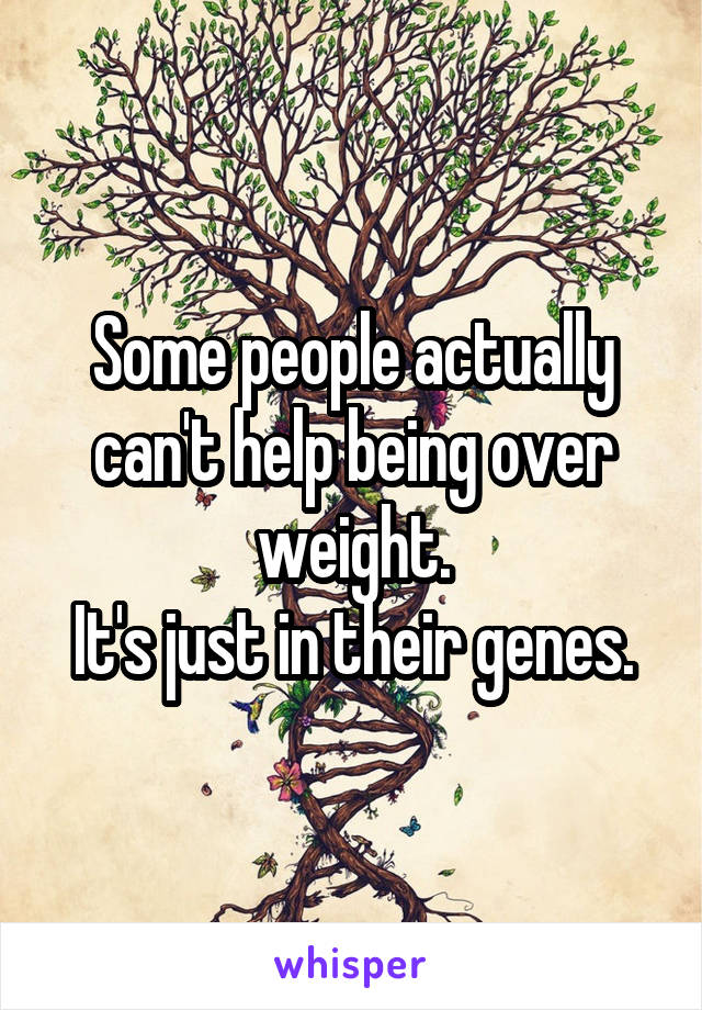 Some people actually can't help being over weight.
It's just in their genes.