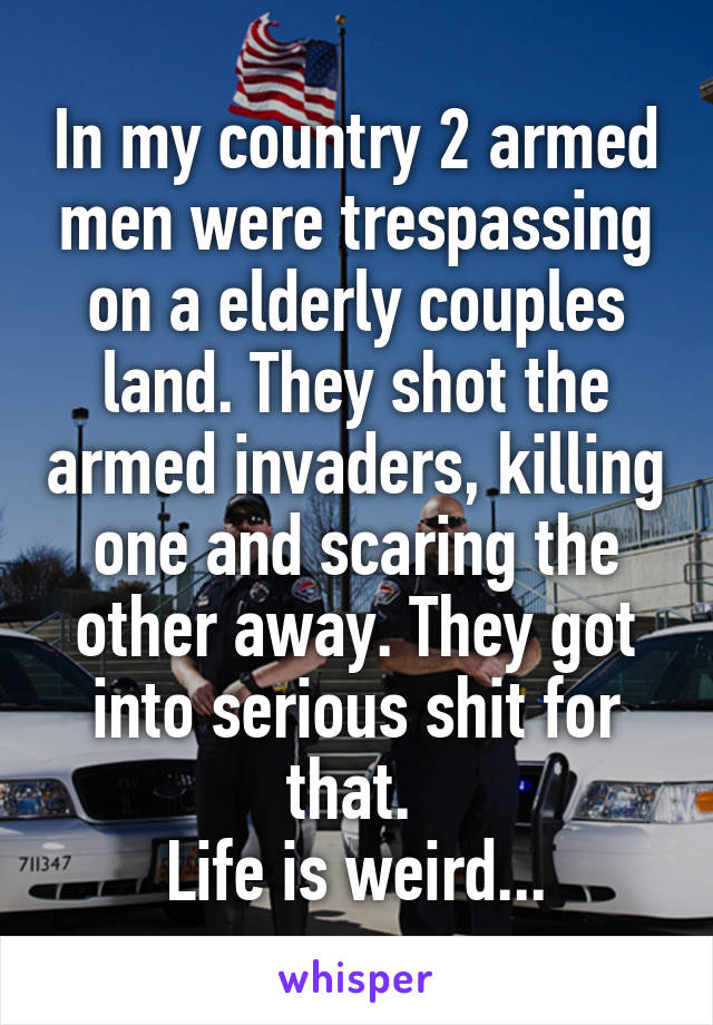 In my country 2 armed men were trespassing on a elderly couples land. They shot the armed invaders, killing one and scaring the other away. They got into serious shit for that. 
Life is weird...