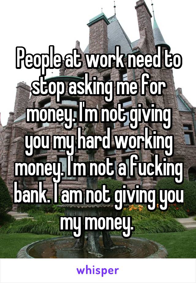 People at work need to stop asking me for money. I'm not giving you my hard working money. I'm not a fucking bank. I am not giving you my money. 