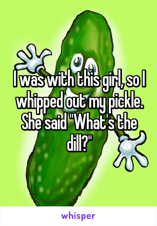 I was with this girl, so I whipped out my pickle. She said "What's the dill?"