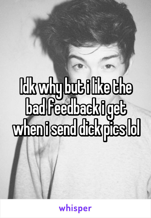 Idk why but i like the bad feedback i get when i send dick pics lol