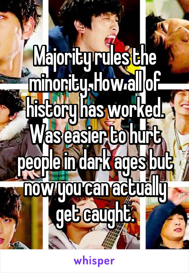 Majority rules the minority. How all of history has worked. Was easier to hurt people in dark ages but now you can actually get caught.