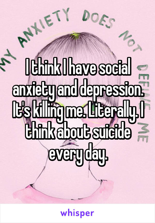 I think I have social anxiety and depression. It's killing me. Literally. I think about suicide every day.