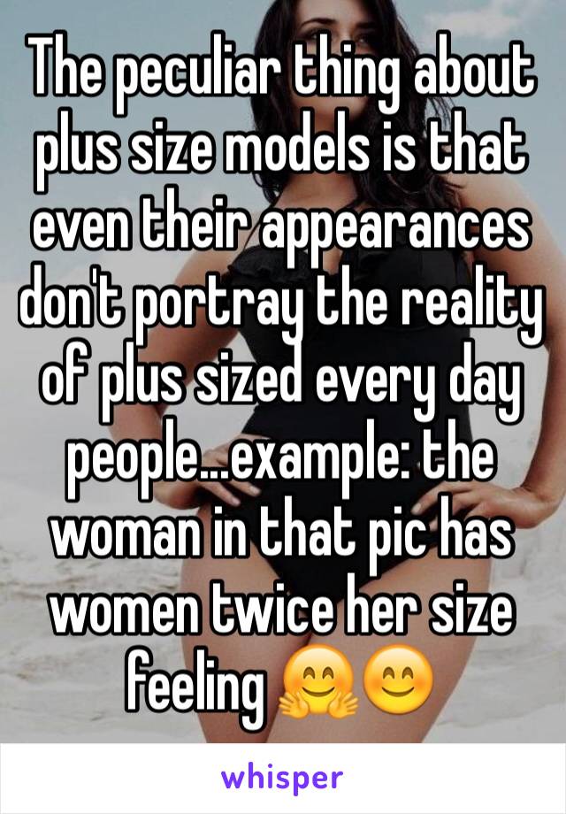 The peculiar thing about plus size models is that even their appearances don't portray the reality of plus sized every day people...example: the woman in that pic has women twice her size feeling 🤗😊