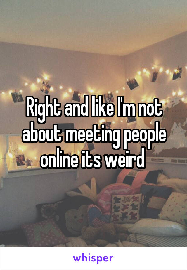 Right and like I'm not about meeting people online its weird 