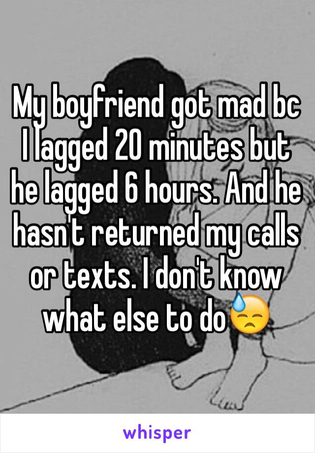 My boyfriend got mad bc I lagged 20 minutes but he lagged 6 hours. And he hasn't returned my calls or texts. I don't know what else to do😓