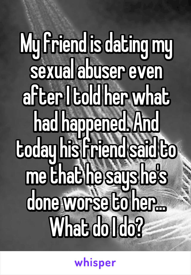 My friend is dating my sexual abuser even after I told her what had happened. And today his friend said to me that he says he's done worse to her... What do I do?