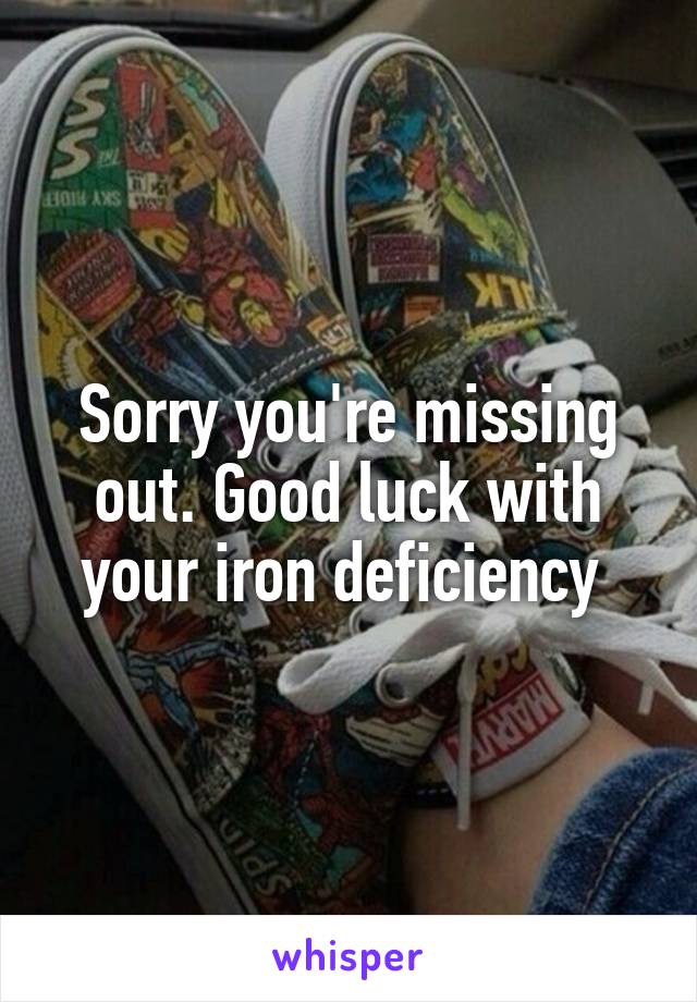 Sorry you're missing out. Good luck with your iron deficiency 