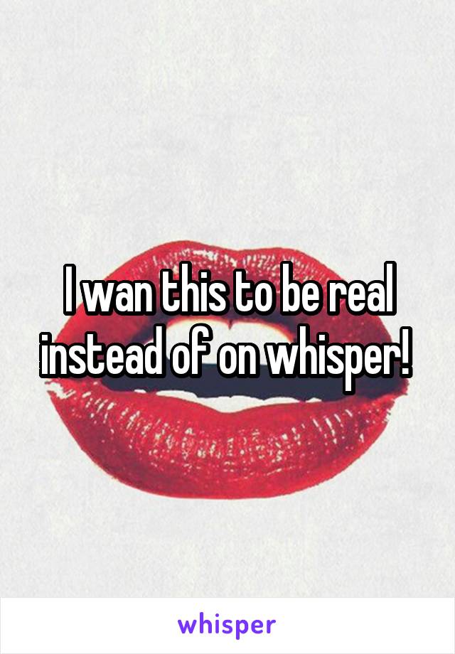 I wan this to be real instead of on whisper! 