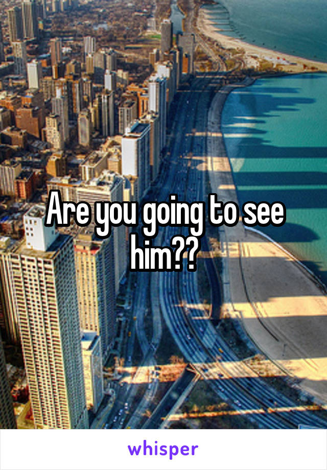 Are you going to see him??