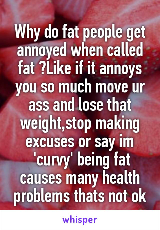 Why do fat people get annoyed when called fat ?Like if it annoys you so much move ur ass and lose that weight,stop making excuses or say im
 'curvy' being fat causes many health problems thats not ok