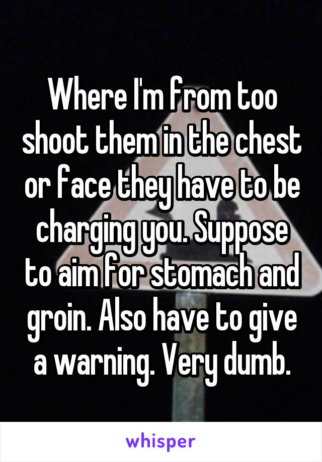 Where I'm from too shoot them in the chest or face they have to be charging you. Suppose to aim for stomach and groin. Also have to give a warning. Very dumb.