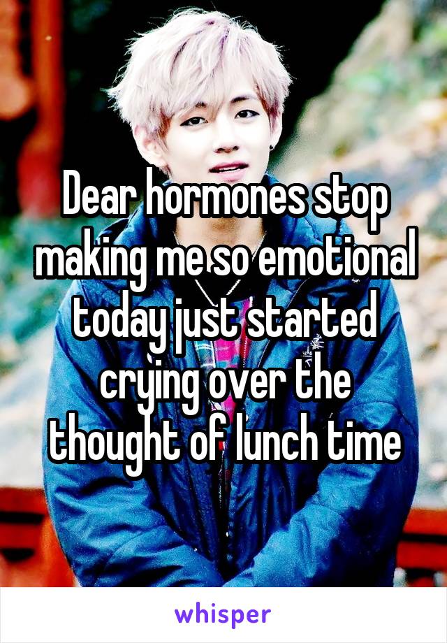 Dear hormones stop making me so emotional today just started crying over the thought of lunch time