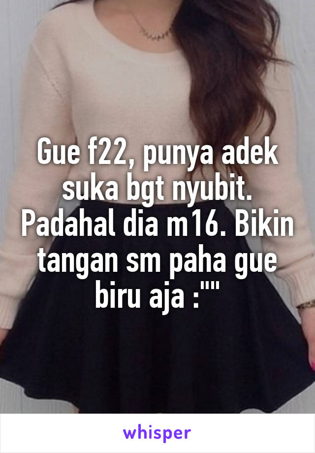 Gue f22, punya adek suka bgt nyubit. Padahal dia m16. Bikin tangan sm paha gue biru aja :""