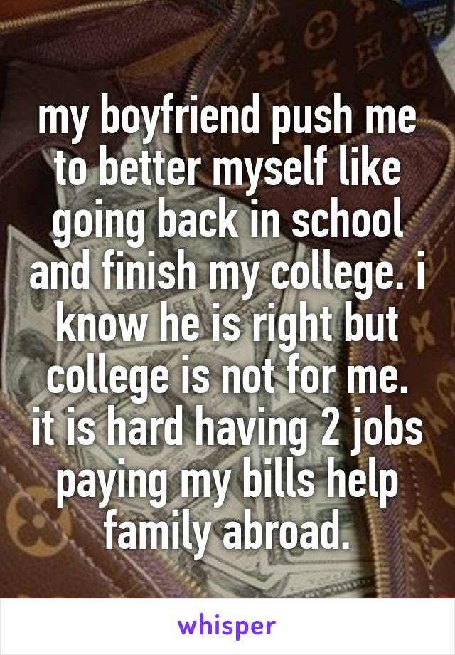 my boyfriend push me to better myself like going back in school and finish my college. i know he is right but college is not for me. it is hard having 2 jobs paying my bills help family abroad.