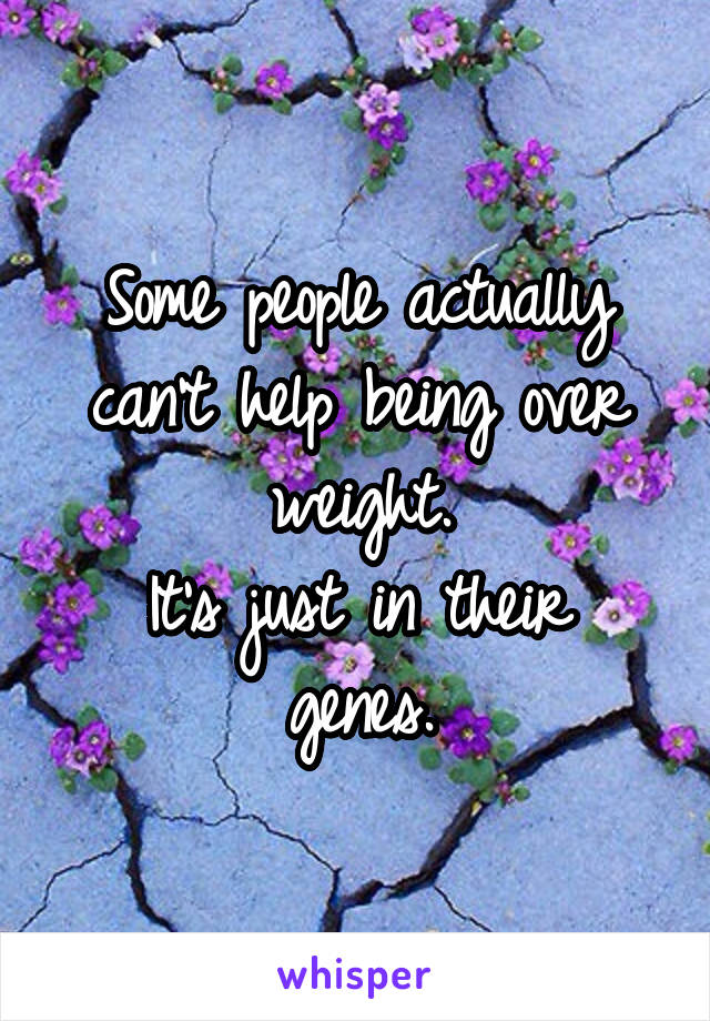 Some people actually can't help being over weight.
It's just in their genes.