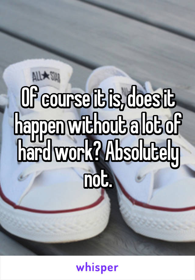 Of course it is, does it happen without a lot of hard work? Absolutely not.