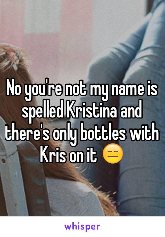 No you're not my name is spelled Kristina and there's only bottles with Kris on it 😑