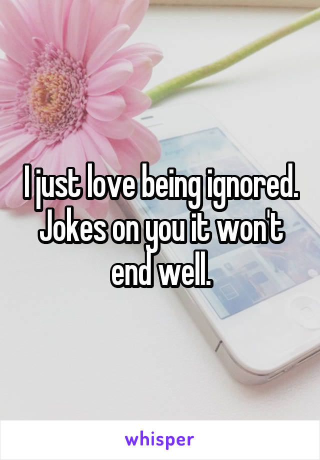 I just love being ignored. Jokes on you it won't end well.