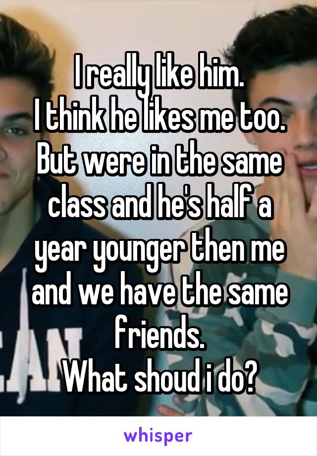 I really like him.
I think he likes me too.
But were in the same class and he's half a year younger then me and we have the same friends.
What shoud i do?