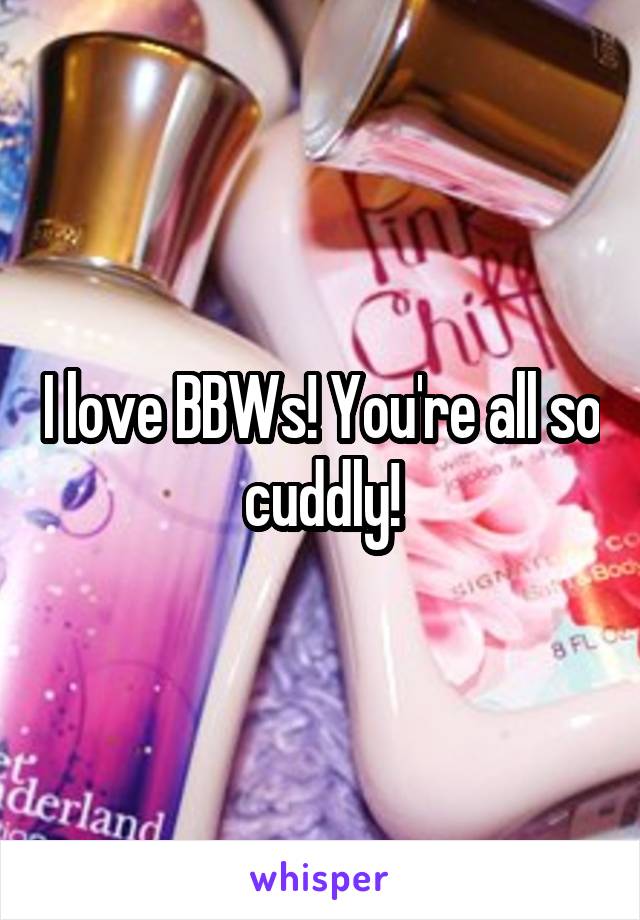 I love BBWs! You're all so cuddly!