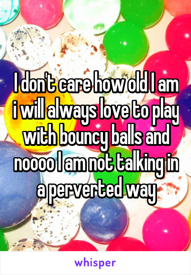 I don't care how old I am i will always love to play with bouncy balls and noooo I am not talking in a perverted way