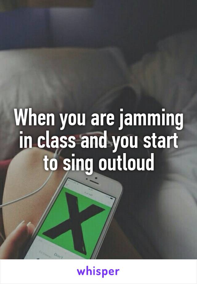 When you are jamming in class and you start to sing outloud