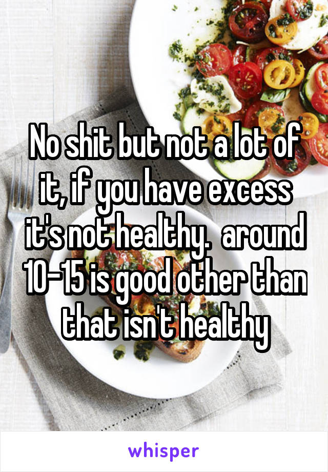 No shit but not a lot of it, if you have excess it's not healthy.  around 10-15 is good other than that isn't healthy