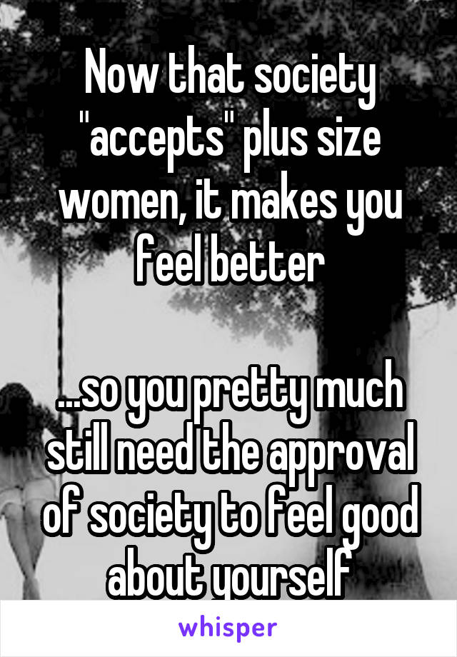 Now that society "accepts" plus size women, it makes you feel better

...so you pretty much still need the approval of society to feel good about yourself