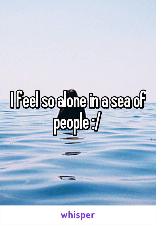 I feel so alone in a sea of people :/ 