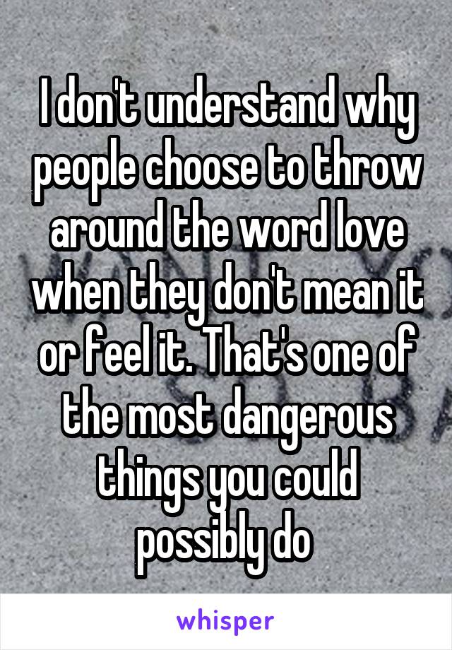 I don't understand why people choose to throw around the word love when they don't mean it or feel it. That's one of the most dangerous things you could possibly do 