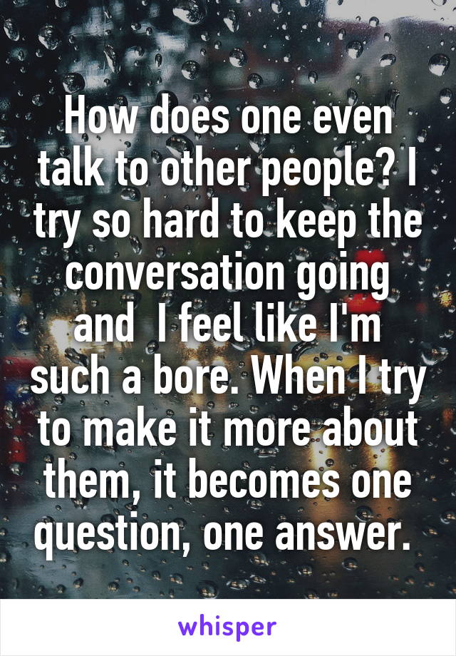 How does one even talk to other people? I try so hard to keep the conversation going and  I feel like I'm such a bore. When I try to make it more about them, it becomes one question, one answer. 