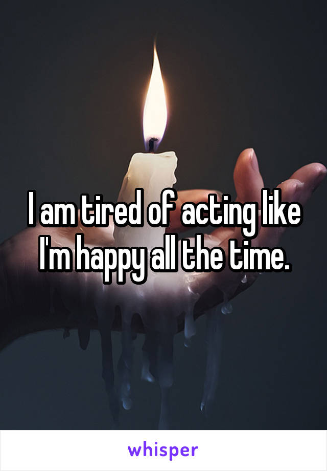 I am tired of acting like I'm happy all the time.