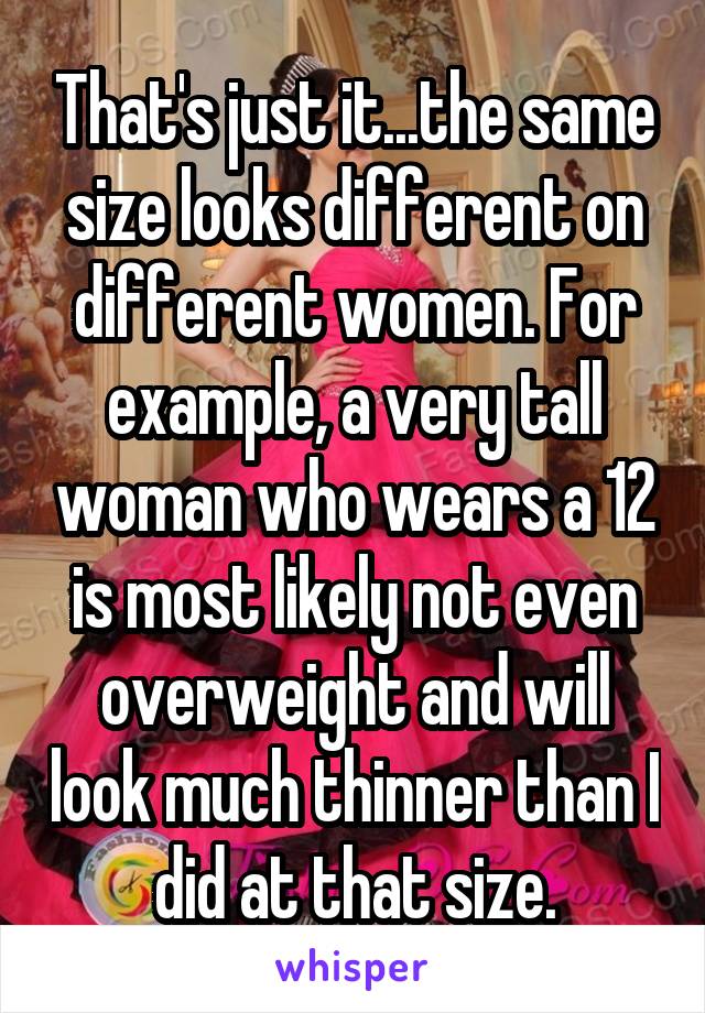 That's just it...the same size looks different on different women. For example, a very tall woman who wears a 12 is most likely not even overweight and will look much thinner than I did at that size.