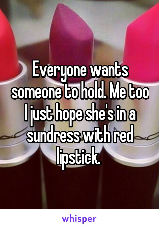 Everyone wants someone to hold. Me too I just hope she's in a sundress with red lipstick. 