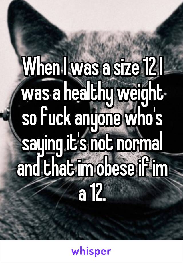 When I was a size 12 I was a healthy weight so fuck anyone who's saying it's not normal and that im obese if im a 12.