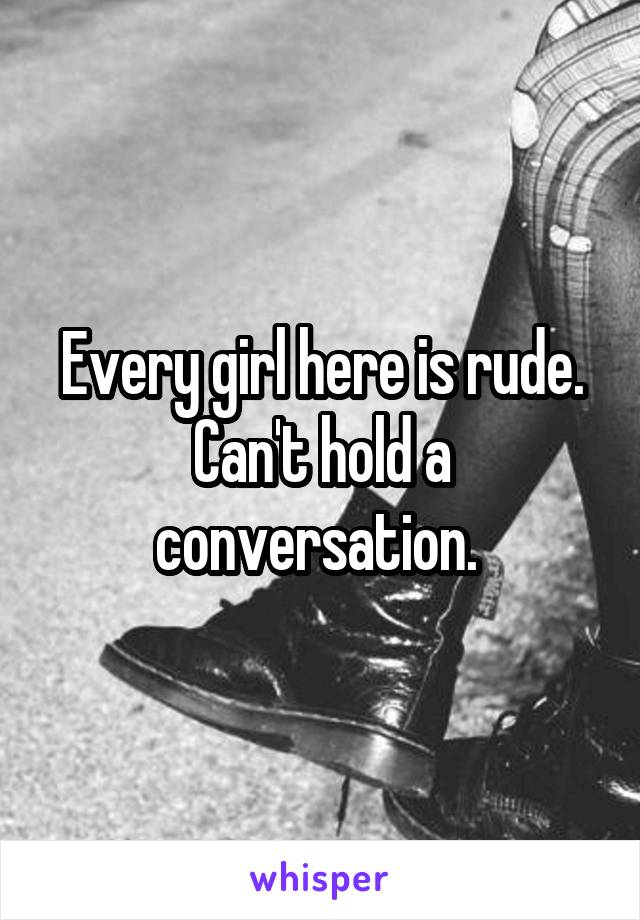 Every girl here is rude. Can't hold a conversation. 