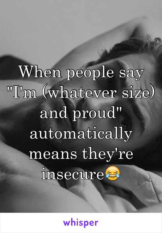 When people say "I'm (whatever size) and proud" automatically means they're insecure😂