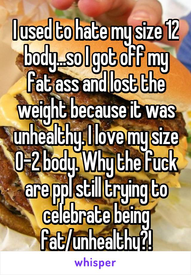 I used to hate my size 12 body...so I got off my fat ass and lost the weight because it was unhealthy. I love my size 0-2 body. Why the fuck are ppl still trying to celebrate being fat/unhealthy?!