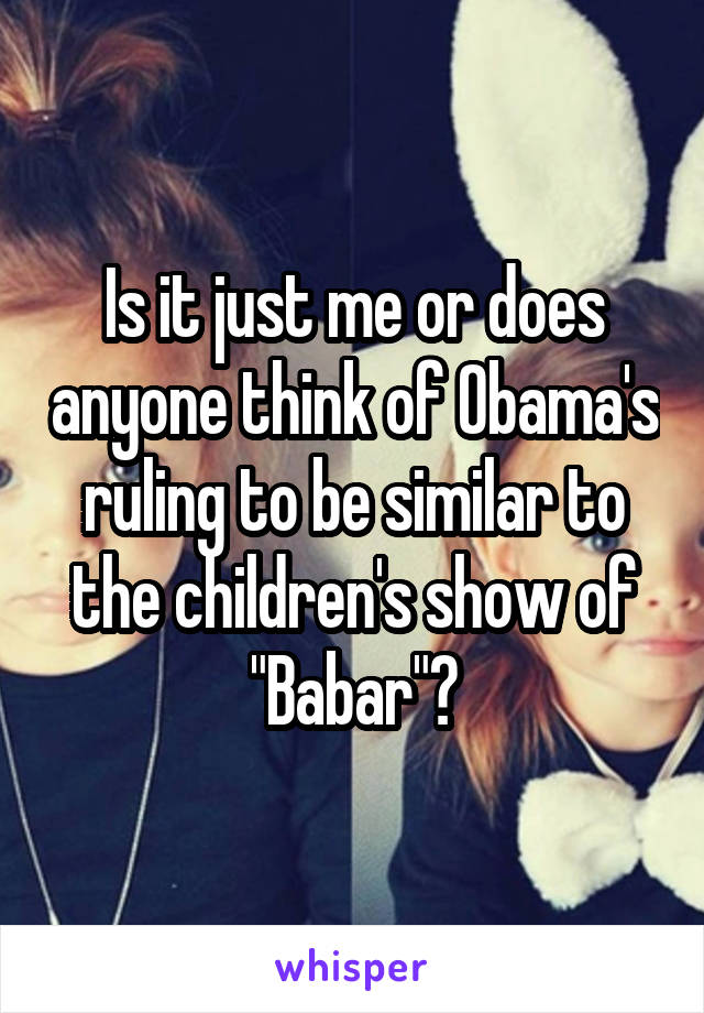 Is it just me or does anyone think of Obama's ruling to be similar to the children's show of "Babar"?