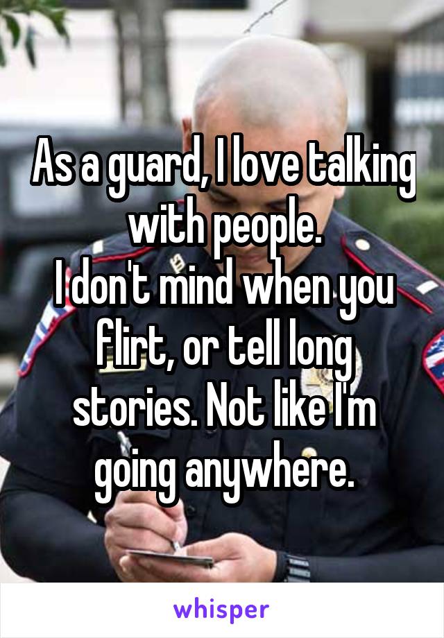 As a guard, I love talking with people.
I don't mind when you flirt, or tell long stories. Not like I'm going anywhere.