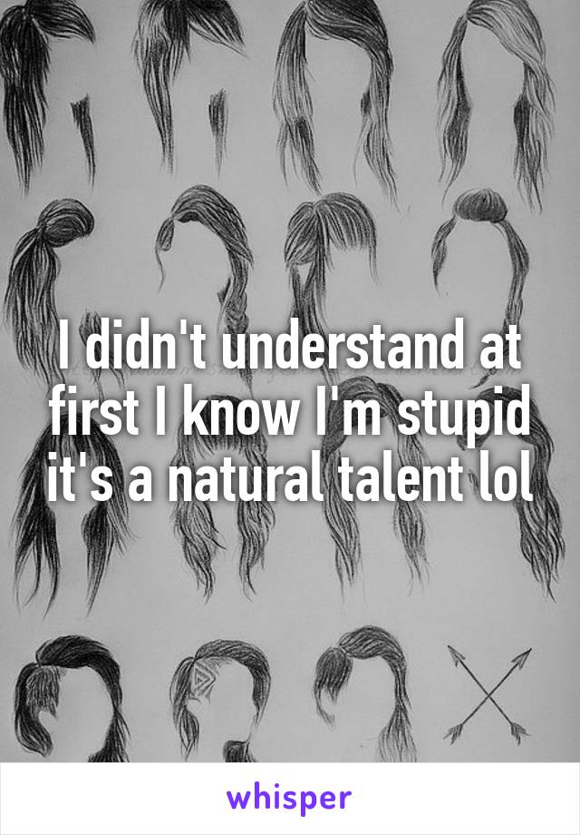 I didn't understand at first I know I'm stupid it's a natural talent lol