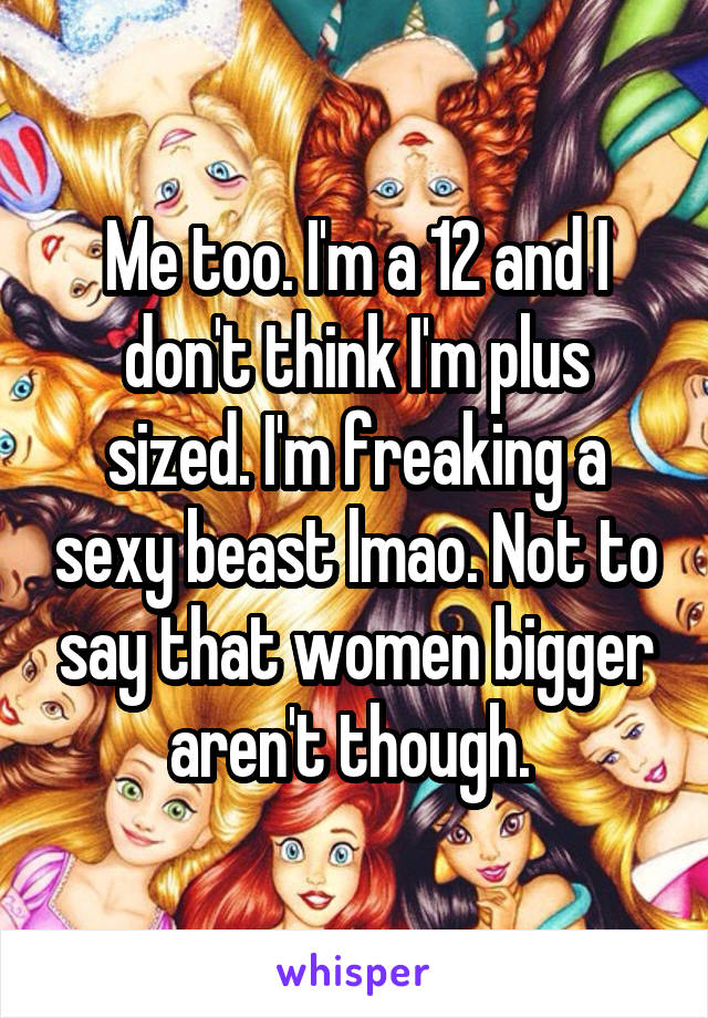 Me too. I'm a 12 and I don't think I'm plus sized. I'm freaking a sexy beast lmao. Not to say that women bigger aren't though. 