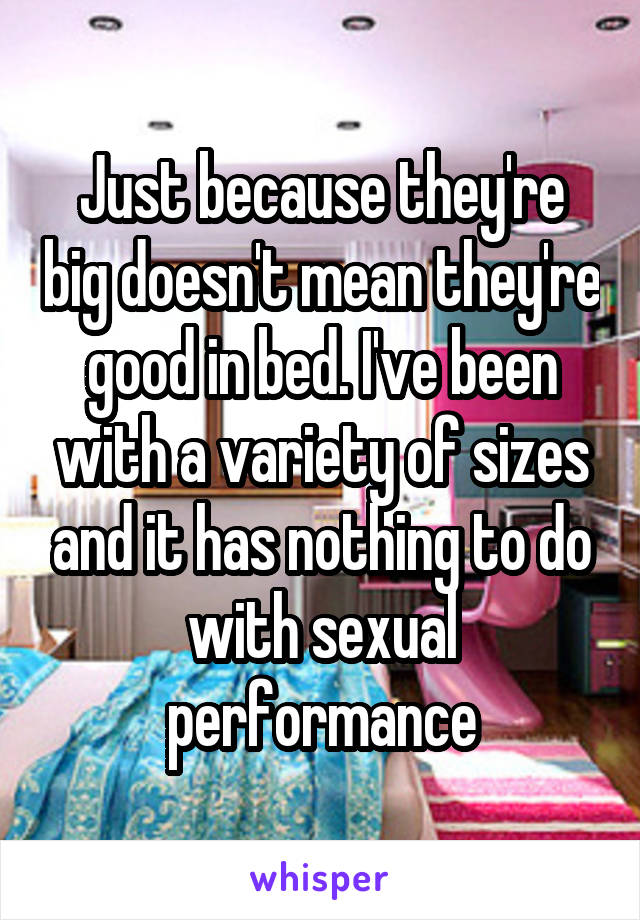 Just because they're big doesn't mean they're good in bed. I've been with a variety of sizes and it has nothing to do with sexual performance