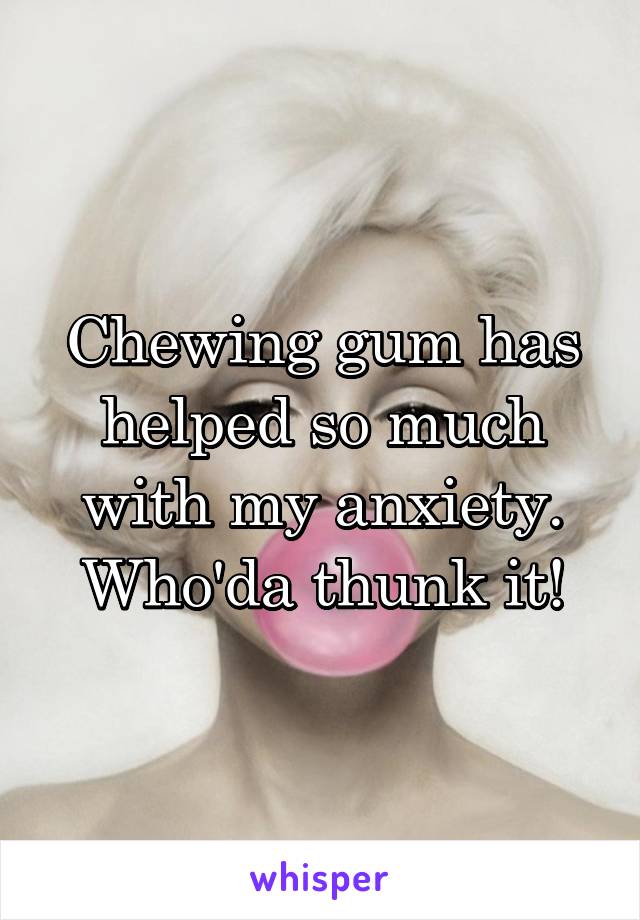 Chewing gum has helped so much with my anxiety. Who'da thunk it!